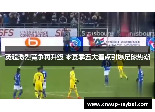 英超激烈竞争再升级 本赛季五大看点引爆足球热潮