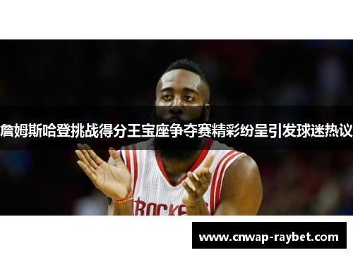 詹姆斯哈登挑战得分王宝座争夺赛精彩纷呈引发球迷热议