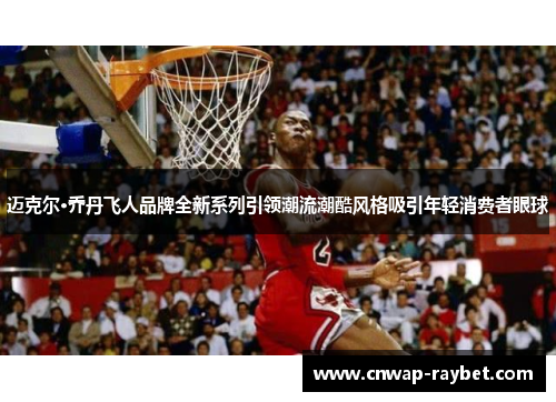 迈克尔·乔丹飞人品牌全新系列引领潮流潮酷风格吸引年轻消费者眼球