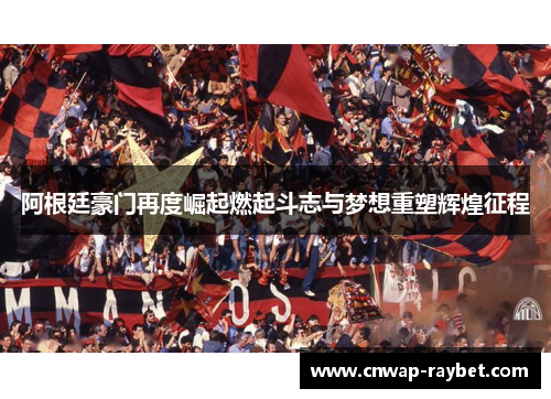 阿根廷豪门再度崛起燃起斗志与梦想重塑辉煌征程