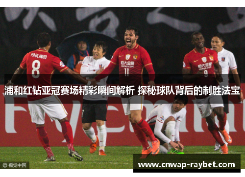 浦和红钻亚冠赛场精彩瞬间解析 探秘球队背后的制胜法宝
