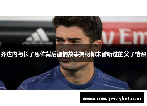 齐达内与长子恩佐背后温情故事揭秘你未曾听过的父子情深 齐达内与长子恩佐背后温情故事揭秘你未曾听过的父子情深