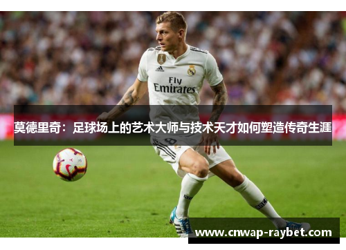 莫德里奇:足球场上的艺术大师与技术天才如何塑造传奇生涯 莫德里奇:足球场上的艺术大师与技术天才如何塑造传奇生涯