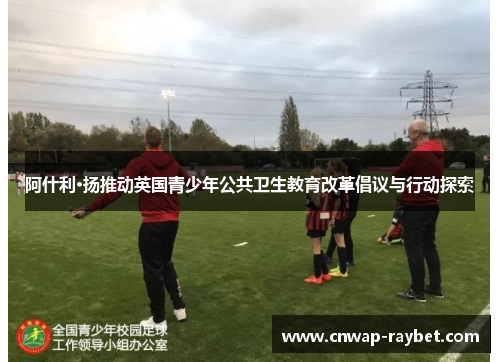 阿什利·扬推动英国青少年公共卫生教育改革倡议与行动探索 阿什利·扬推动英国青少年公共卫生教育改革倡议与行动探索