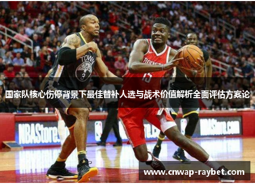国家队核心伤停背景下最佳替补人选与战术价值解析全面评估方案论 国家队核心伤停背景下最佳替补人选与战术价值解析全面评估方案论