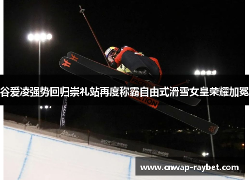 谷爱凌强势回归崇礼站再度称霸自由式滑雪女皇荣耀加冕 谷爱凌强势回归崇礼站再度称霸自由式滑雪女皇荣耀加冕