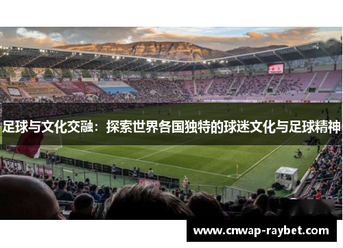 足球与文化交融:探索世界各国独特的球迷文化与足球精神 足球与文化交融:探索世界各国独特的球迷文化与足球精神