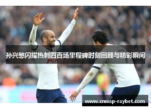 孙兴慜闪耀热刺四百场里程碑时刻回顾与精彩瞬间