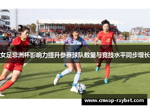 女足非洲杯影响力提升参赛球队数量与竞技水平同步增长