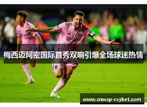 梅西迈阿密国际首秀双响引爆全场球迷热情